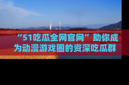 “51吃瓜全网官网”助你成为动漫游戏圈的资深吃瓜群众！