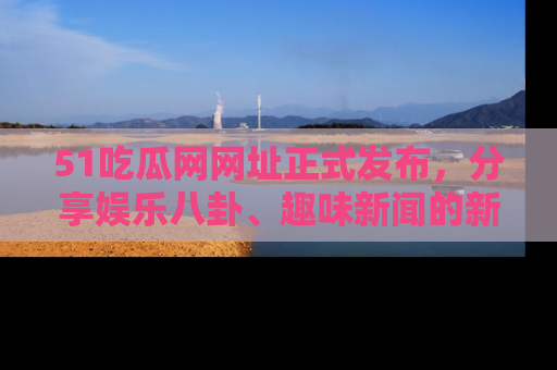 51吃瓜网网址正式发布，分享娱乐八卦、趣味新闻的新平台