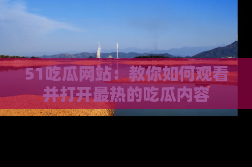 51吃瓜网站:教你如何观看并打开最热的吃瓜内容