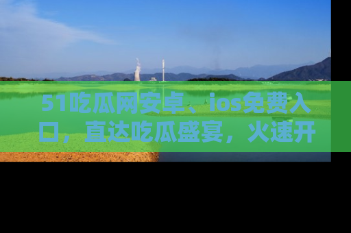 51吃瓜网安卓、ios免费入口,直达吃瓜盛宴,火速开启线上体验!