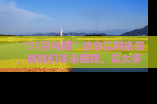 “51黑料网”独家视频来袭，姊妹们速来围观，瓜太多简直停不下来！
