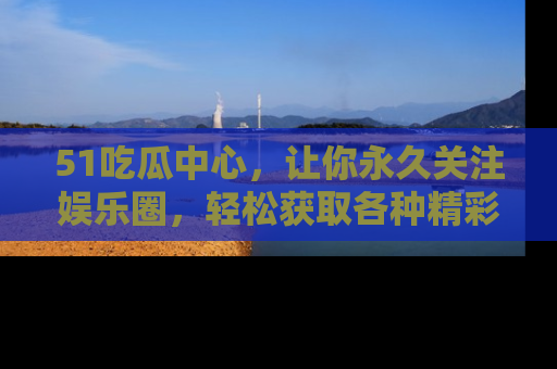 51吃瓜中心，让你永久关注娱乐圈，轻松获取各种精彩的吃瓜信息！