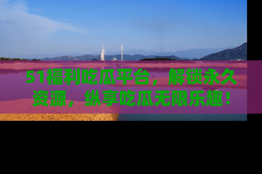 51福利吃瓜平台，解锁永久资源，纵享吃瓜无限乐趣！