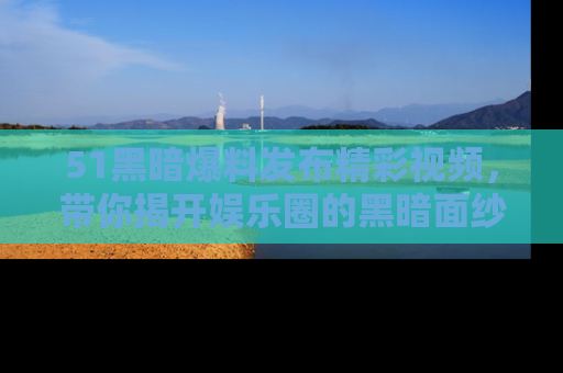 51黑暗爆料发布精彩视频，带你揭开娱乐圈的黑暗面纱