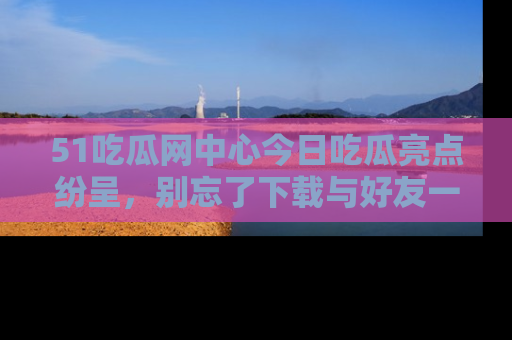 51吃瓜网中心今日吃瓜亮点纷呈，别忘了下载与好友一同分享！