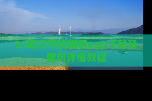 51吃瓜在线观看app下载及使用详细教程
