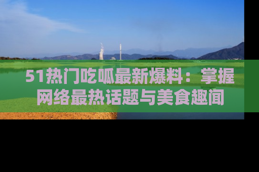 51热门吃呱最新爆料：掌握网络最热话题与美食趣闻