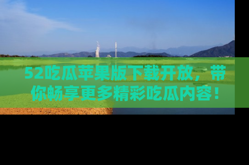 52吃瓜苹果版下载开放，带你畅享更多精彩吃瓜内容！