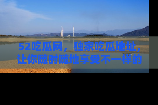 52吃瓜网,独家吃瓜地址,让你随时随地享受不一样的观看体验!