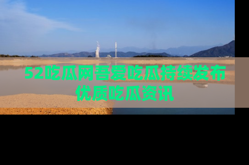 52吃瓜网吾爱吃瓜持续发布优质吃瓜资讯