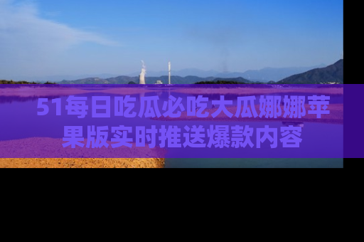 51每日吃瓜必吃大瓜娜娜苹果版实时推送爆款内容