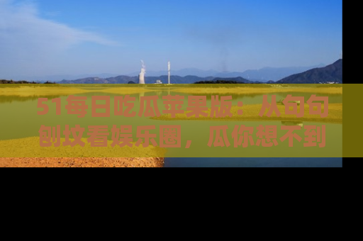 51每日吃瓜苹果版：从句句刨坟看娱乐圈，瓜你想不到的精彩纷呈！