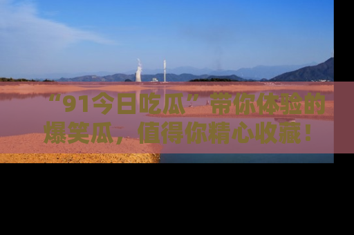 “91今日吃瓜”带你体验的爆笑瓜，值得你精心收藏！