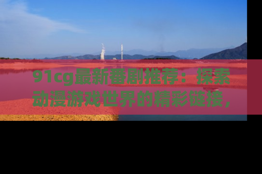 91cg最新番剧推荐:探索动漫游戏世界的精彩链接,尽在此处!