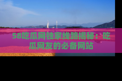 58吃瓜网独家线路揭秘:吃瓜网友的必备网站