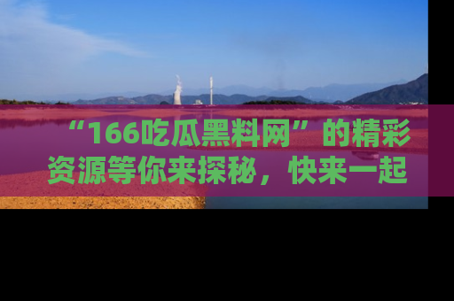“166吃瓜黑料网”的精彩资源等你来探秘，快来一起吃瓜吧！