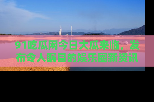 91吃瓜网今日大瓜来临，发布令人瞩目的娱乐圈新资讯！