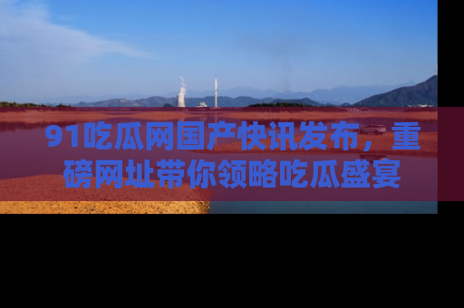 91吃瓜网国产快讯发布，重磅网址带你领略吃瓜盛宴