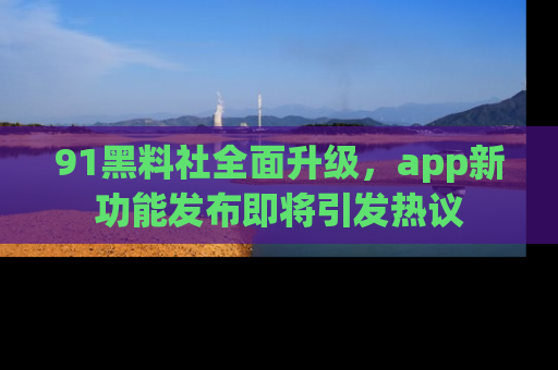 91黑料社全面升级，app新功能发布即将引发热议
