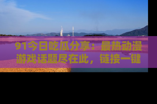 91今日吃瓜分享:最热动漫游戏话题尽在此,链接一键畅游!