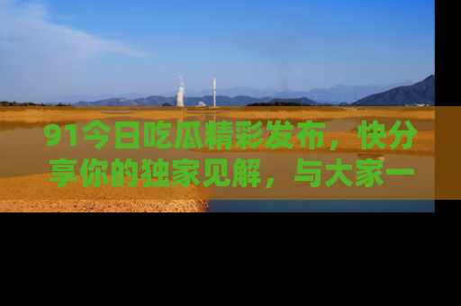 91今日吃瓜精彩发布，快分享你的独家见解，与大家一起讨论吧！