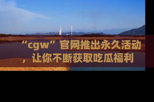 “cgw”官网推出永久活动，让你不断获取吃瓜福利