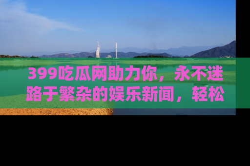 399吃瓜网助力你，永不迷路于繁杂的娱乐新闻，轻松追踪热点！