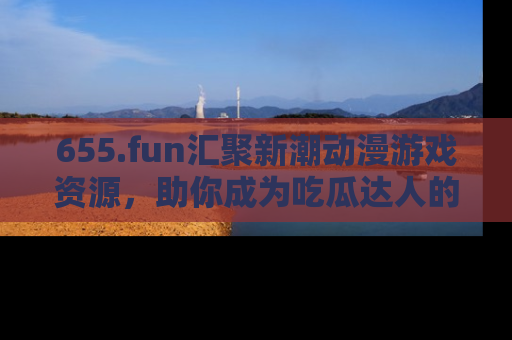 655.fun汇聚新潮动漫游戏资源，助你成为吃瓜达人的必备平台！