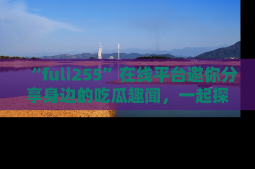 “fuli255”在线平台邀你分享身边的吃瓜趣闻，一起探索生活的小秘密！