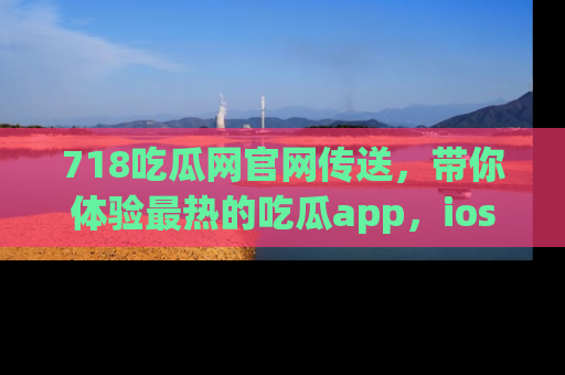 718吃瓜网官网传送，带你体验最热的吃瓜app，ios用户必备哦！