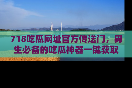 718吃瓜网址官方传送门，男生必备的吃瓜神器一键获取！
