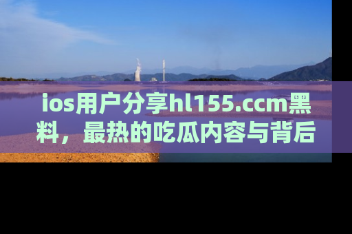 ios用户分享hl155.ccm黑料，最热的吃瓜内容与背后的真实事件！