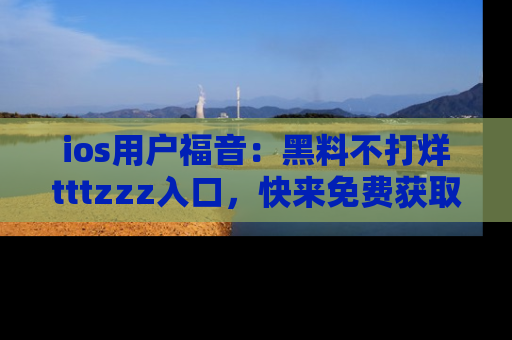 ios用户福音：黑料不打烊tttzzz入口，快来免费获取最新娱乐黑料！