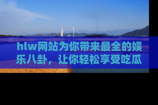 hlw网站为你带来最全的娱乐八卦，让你轻松享受吃瓜时光