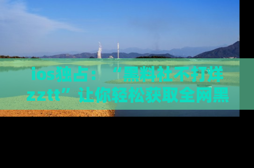 ios独占：“黑料社不打烊zztt”让你轻松获取全网黑料信息，不容错过！
