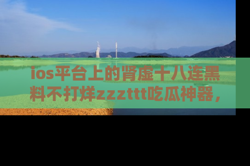 ios平台上的肾虚十八连黑料不打烊zzzttt吃瓜神器，你绝对不能错过