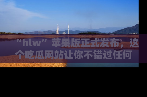 “hlw”苹果版正式发布，这个吃瓜网站让你不错过任何热议话题！