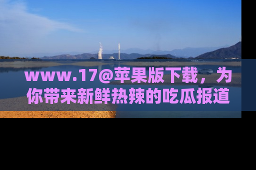 www.17@苹果版下载，为你带来新鲜热辣的吃瓜报道，尽情享受！
