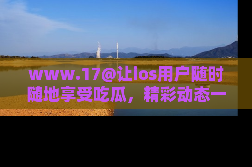 www.17@让ios用户随时随地享受吃瓜，精彩动态一手掌握