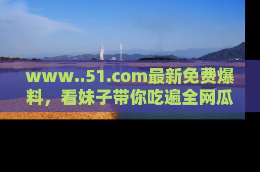 www..51.com最新免费爆料，看妹子带你吃遍全网瓜！