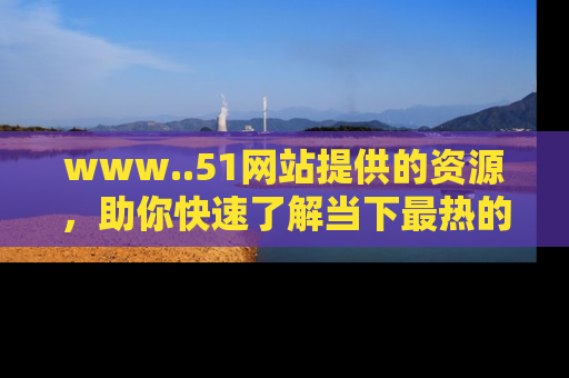 www..51网站提供的资源，助你快速了解当下最热的娱乐八卦