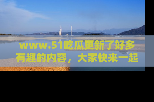 www.51吃瓜更新了好多有趣的内容，大家快来一起享受这波吃瓜热潮吧！