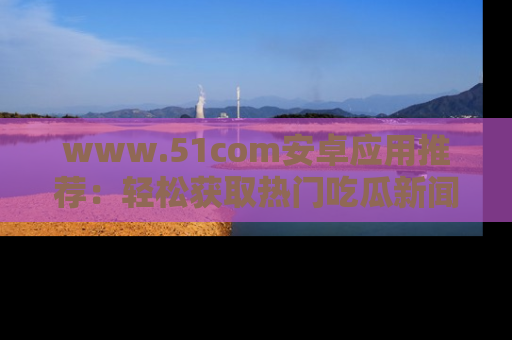www.51com安卓应用推荐：轻松获取热门吃瓜新闻的秘诀