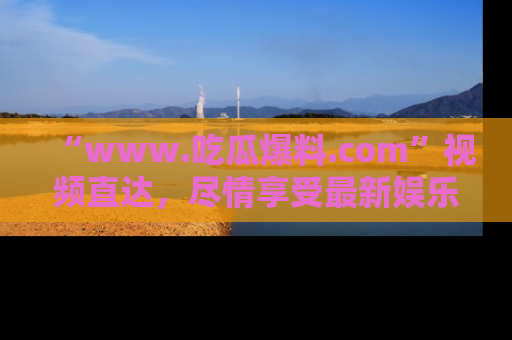 “www.吃瓜爆料.com”视频直达，尽情享受最新娱乐圈的吃瓜盛宴！