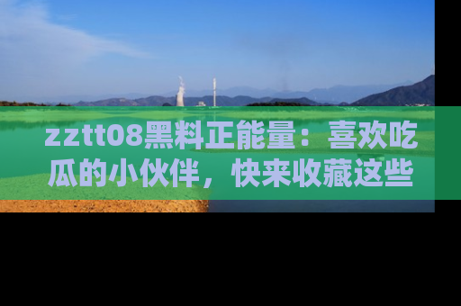 zztt08黑料正能量：喜欢吃瓜的小伙伴，快来收藏这些优质资源！