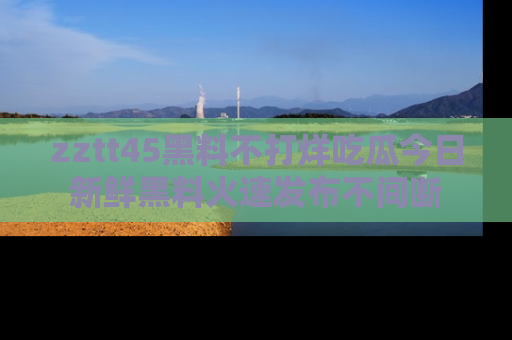 zztt45黑料不打烊吃瓜今日新鲜黑料火速发布不间断