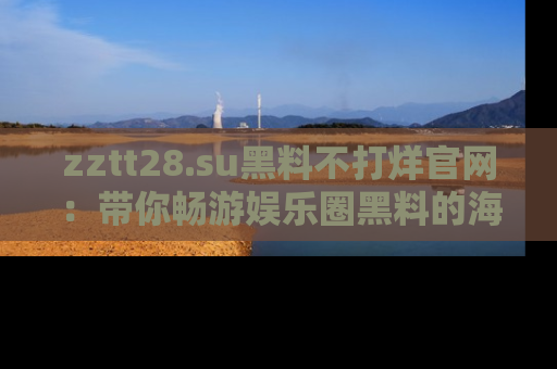zztt28.su黑料不打烊官网：带你畅游娱乐圈黑料的海洋，掌握每一条最新消息