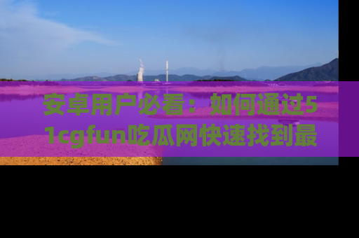 安卓用户必看：如何通过51cgfun吃瓜网快速找到最新链接？