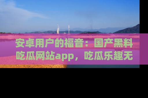 安卓用户的福音：国产黑料吃瓜网站app，吃瓜乐趣无穷尽！