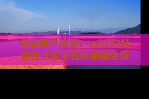 安卓用户注意！zztt17让你在吃瓜中直达幸福生活